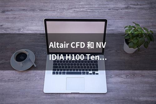 Altair CFD 和 NVIDIA H100 Tensor Core GPU 合作实现仿真驱动设计