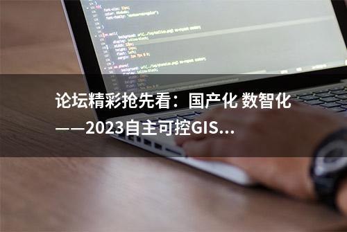 论坛精彩抢先看：国产化 数智化——2023自主可控GIS技术创新与应用发展论坛