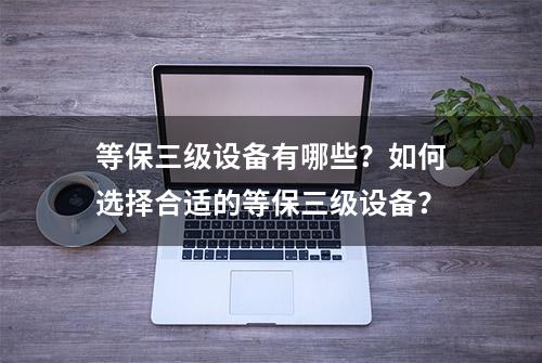 等保三级设备有哪些？如何选择合适的等保三级设备？