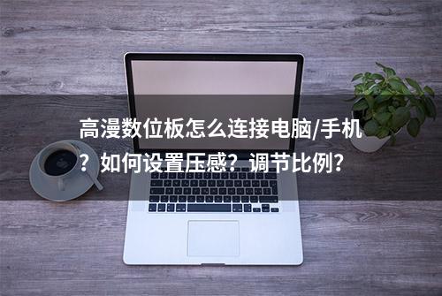 高漫数位板怎么连接电脑/手机？如何设置压感？调节比例？