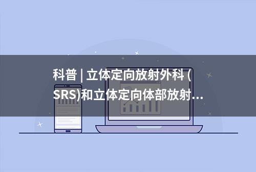 科普 | 立体定向放射外科 (SRS)和立体定向体部放射治疗(SBRT) (上)