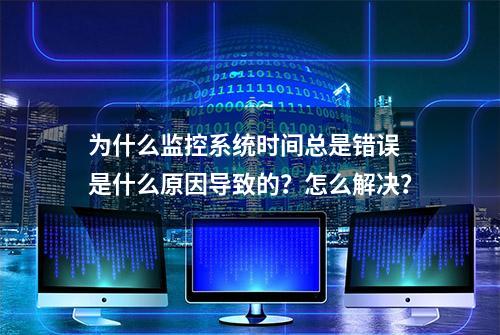 为什么监控系统时间总是错误 是什么原因导致的？怎么解决？