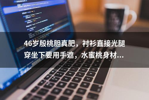 46岁殷桃胆真肥，衬衫直接光腿穿坐下要用手遮，水蜜桃身材太性感