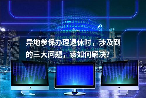 异地参保办理退休时，涉及到的三大问题，该如何解决？