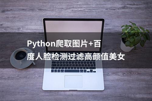 Python爬取图片+百度人脸检测过滤高颜值美女