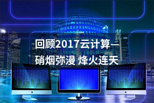 回顾2017云计算—硝烟弥漫 烽火连天