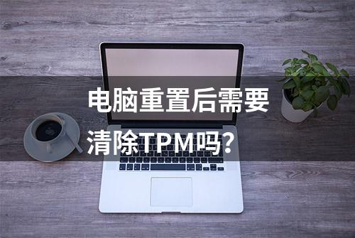 电脑重置后需要清除TPM吗？