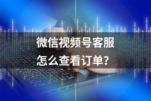 微信视频号客服怎么查看订单？