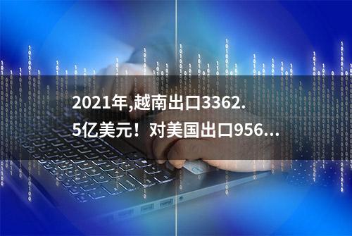 2021年,越南出口3362.5亿美元！对美国出口956亿,对中国出口多少?