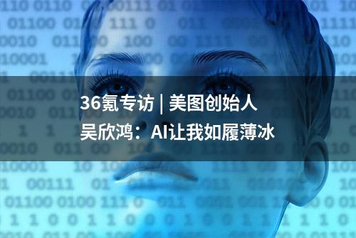 36氪专访 | 美图创始人吴欣鸿：AI让我如履薄冰