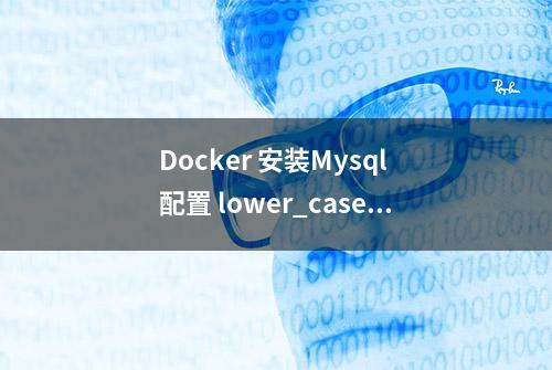 Docker 安装Mysql 配置 lower_case_table_names 不生效问题