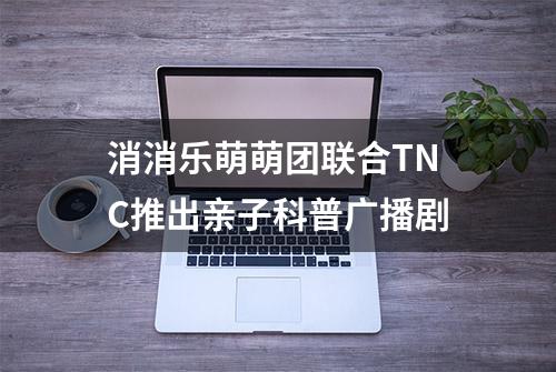 消消乐萌萌团联合TNC推出亲子科普广播剧