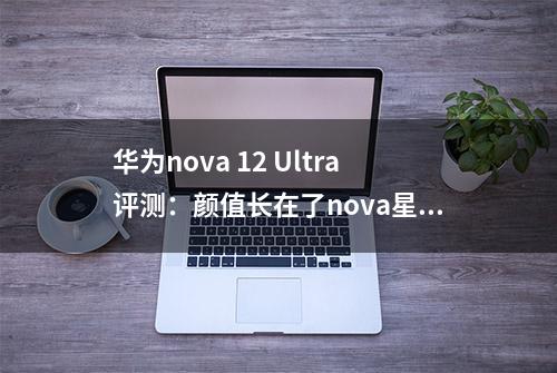 华为nova 12 Ultra评测：颜值长在了nova星人心巴上