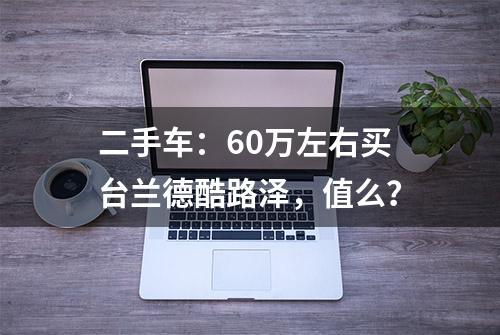 二手车：60万左右买台兰德酷路泽，值么？