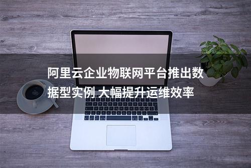 阿里云企业物联网平台推出数据型实例 大幅提升运维效率