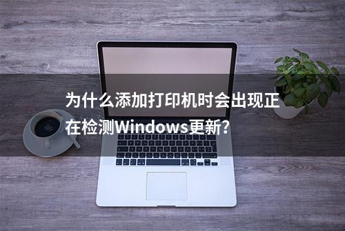 为什么添加打印机时会出现正在检测Windows更新？