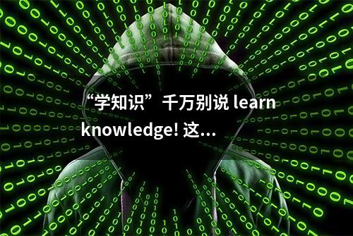 “学知识”千万别说 learn knowledge! 这么多年都说错了