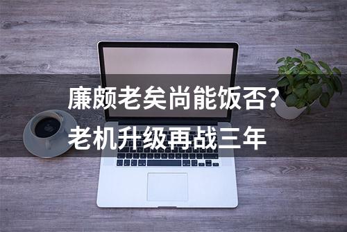 廉颇老矣尚能饭否？老机升级再战三年