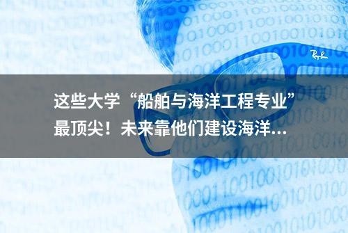 这些大学“船舶与海洋工程专业”最顶尖！未来靠他们建设海洋强国