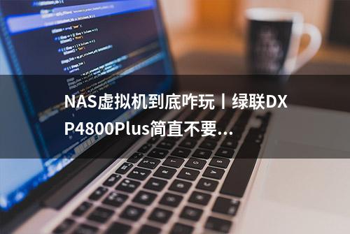 NAS虚拟机到底咋玩丨绿联DXP4800Plus简直不要太强了