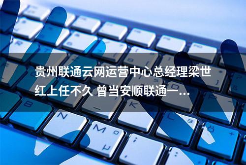 贵州联通云网运营中心总经理梁世红上任不久 曾当安顺联通一把手