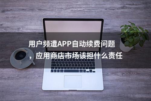 用户频遭APP自动续费问题，应用商店市场该担什么责任