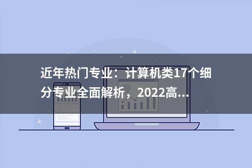 近年热门专业：计算机类17个细分专业全面解析，2022高考生可参考