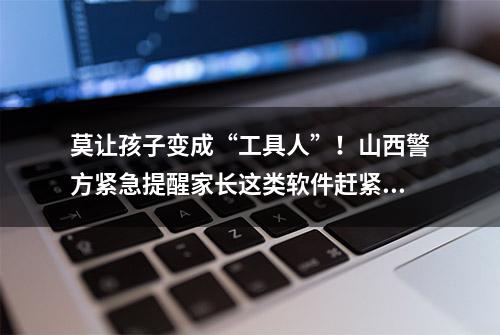 莫让孩子变成“工具人”！山西警方紧急提醒家长这类软件赶紧删除