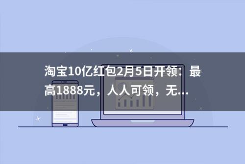 淘宝10亿红包2月5日开领：最高1888元，人人可领，无需拉满！