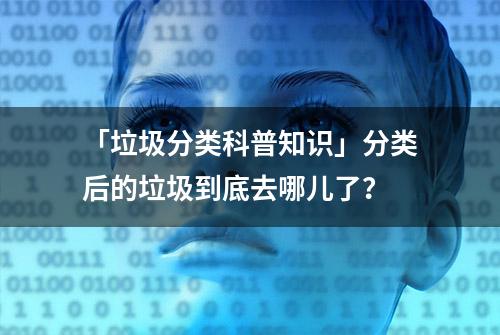 「垃圾分类科普知识」分类后的垃圾到底去哪儿了？