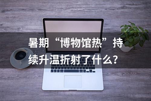 暑期“博物馆热”持续升温折射了什么？