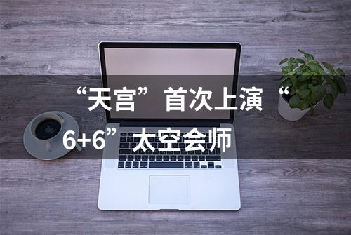 “天宫”首次上演“6+6”太空会师