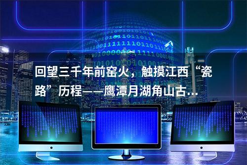 回望三千年前窑火，触摸江西“瓷路”历程——鹰潭月湖角山古陶窑址储存着江西由陶到瓷的“蜕变”密码