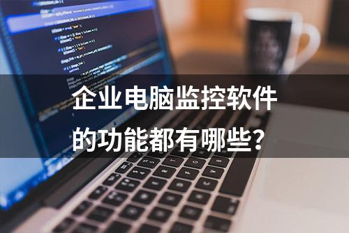 企业电脑监控软件的功能都有哪些？