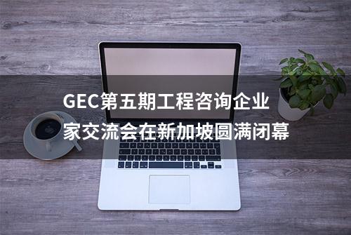 GEC第五期工程咨询企业家交流会在新加坡圆满闭幕