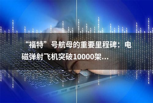 “福特”号航母的重要里程碑：电磁弹射飞机突破10000架次