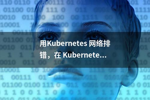 用Kubernetes 网络排错，在 Kubernetes 集群发生网络异常时如何排查