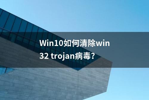 Win10如何清除win32 trojan病毒？