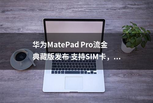 华为MatePad Pro流金典藏版发布 支持SIM卡，售价9899元