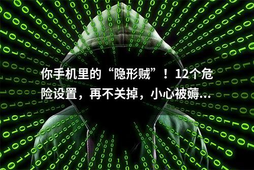 你手机里的“隐形贼”！12个危险设置，再不关掉，小心被薅光！