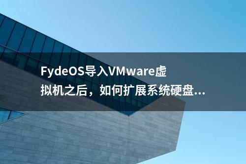 FydeOS导入VMware虚拟机之后，如何扩展系统硬盘大小？