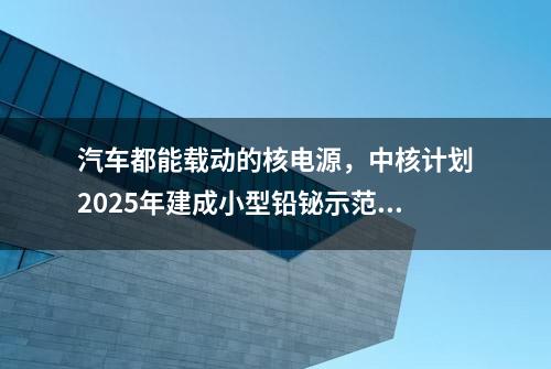 汽车都能载动的核电源，中核计划2025年建成小型铅铋示范堆