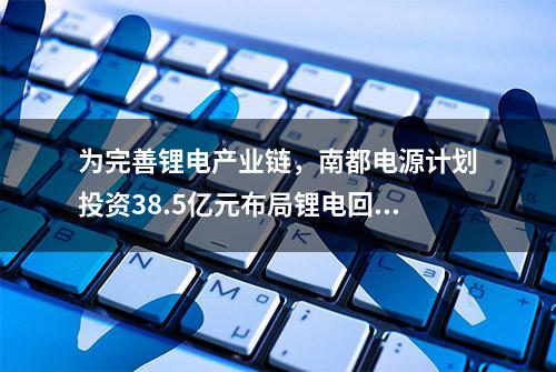 为完善锂电产业链，南都电源计划投资38.5亿元布局锂电回收