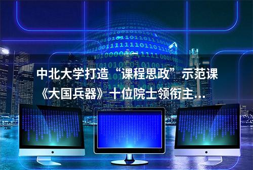 中北大学打造“课程思政”示范课《大国兵器》十位院士领衔主讲