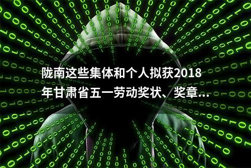 陇南这些集体和个人拟获2018年甘肃省五一劳动奖状、奖章和工人先锋号